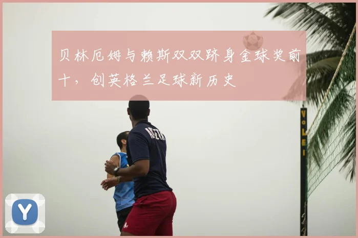 贝林厄姆与赖斯双双跻身金球奖前十,创英格兰足球新历史