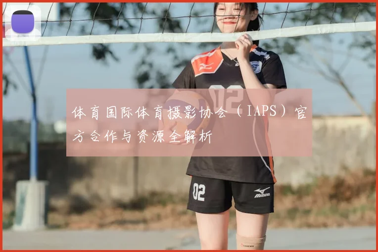 体育国际体育摄影协会（IAPS）官方合作与资源全解析