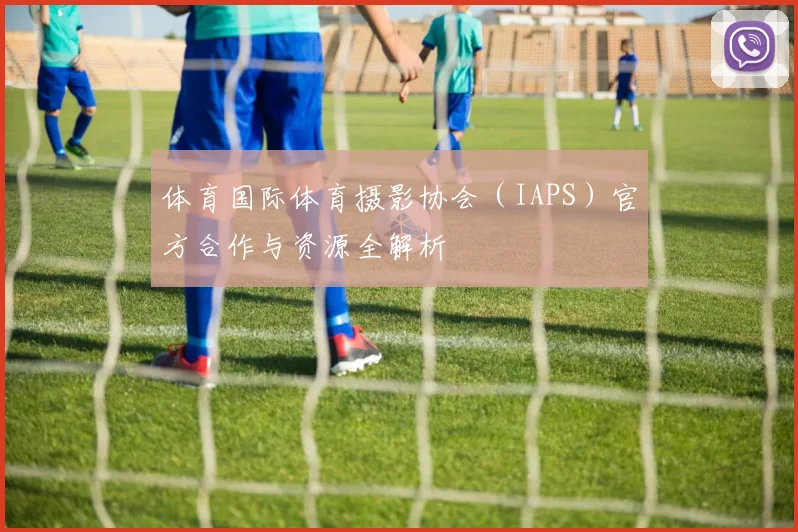体育国际体育摄影协会（IAPS）官方合作与资源全解析
